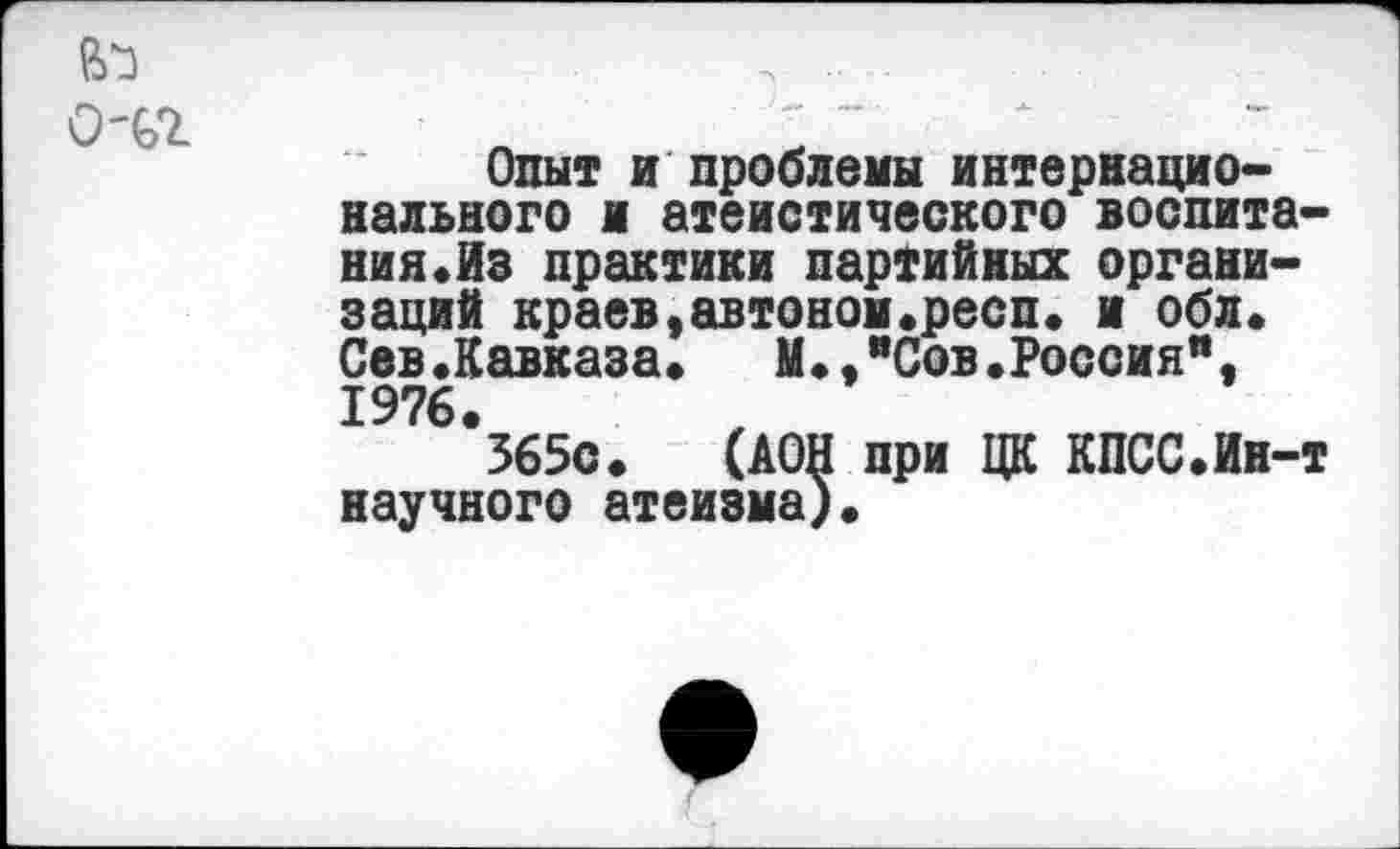 ﻿0-В2
Опыт и проблемы интернационального и атеистического воспитания. Из практики партийных организаций краев,автоном.респ. и обл. Сев«Кавказа»	М.,"Сов.Россия",
1976.
565с. (АОН при ЦК КПСС.Ин-т научного атеизма).